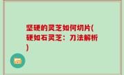 坚硬的灵芝如何切片(硬如石灵芝：刀法解析)