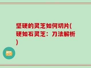 坚硬的灵芝如何切片(硬如石灵芝：刀法解析)