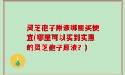 灵芝孢子原液哪里买便宜(哪里可以买到实惠的灵芝孢子原液？)