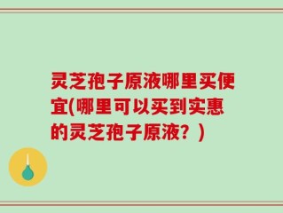 灵芝孢子原液哪里买便宜(哪里可以买到实惠的灵芝孢子原液？)