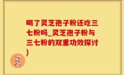 喝了灵芝孢子粉还吃三七粉吗_灵芝孢子粉与三七粉的双重功效探讨)