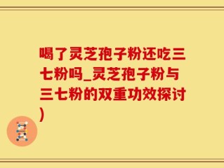 喝了灵芝孢子粉还吃三七粉吗_灵芝孢子粉与三七粉的双重功效探讨)