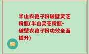 半山农孢子粉破壁灵芝粉瓶(半山灵芝粉瓶-破壁农孢子粉功效全面提升)