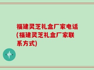 福建灵芝礼盒厂家电话(福建灵芝礼盒厂家联系方式)