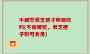 不破壁灵芝孢子粉能吃吗(不需破壁，灵芝孢子粉可食用)