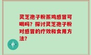 灵芝孢子粉蒸鸡感冒可喝吗？探讨灵芝孢子粉对感冒的疗效和食用方法？