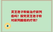 灵芝孢子粉能治疗前列癌吗？探究灵芝孢子粉对前列腺癌的疗效？