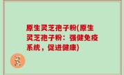 原生灵芝孢子粉(原生灵芝孢子粉：强健免疫系统，促进健康)