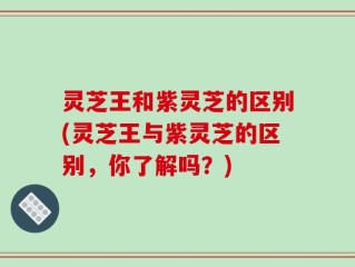 灵芝王和紫灵芝的区别(灵芝王与紫灵芝的区别，你了解吗？)
