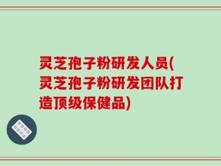 灵芝孢子粉研发人员(灵芝孢子粉研发团队打造顶级保健品)