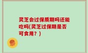 灵芝会过保质期吗还能吃吗(灵芝过保期是否可食用？)