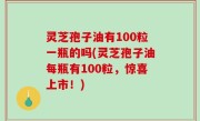 灵芝孢子油有100粒一瓶的吗(灵芝孢子油每瓶有100粒，惊喜上市！)