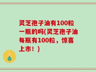 灵芝孢子油有100粒一瓶的吗(灵芝孢子油每瓶有100粒，惊喜上市！)