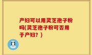 产妇可以用灵芝孢子粉吗(灵芝孢子粉可否用于产妇？)