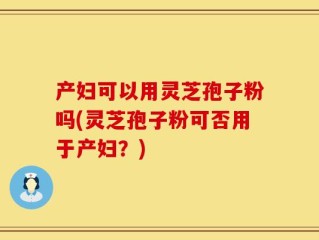 产妇可以用灵芝孢子粉吗(灵芝孢子粉可否用于产妇？)