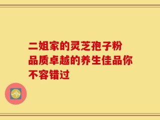 二姐家的灵芝孢子粉 品质卓越的养生佳品你不容错过
