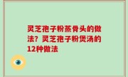 灵芝孢子粉蒸骨头的做法？灵芝孢子粉煲汤的12种做法