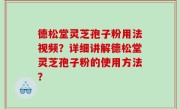 德松堂灵芝孢子粉用法视频？详细讲解德松堂灵芝孢子粉的使用方法？