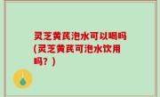灵芝黄芪泡水可以喝吗(灵芝黄芪可泡水饮用吗？)