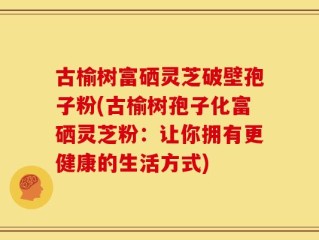 古榆树富硒灵芝破壁孢子粉(古榆树孢子化富硒灵芝粉：让你拥有更健康的生活方式)
