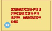 富硒破壁灵芝孢子粉世芳牌(富硒灵芝孢子粉世芳牌，破壁保留营养价值)