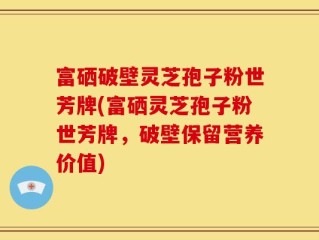富硒破壁灵芝孢子粉世芳牌(富硒灵芝孢子粉世芳牌，破壁保留营养价值)