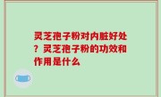 灵芝孢子粉对内脏好处？灵芝孢子粉的功效和作用是什么