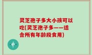 灵芝孢子多大小孩可以吃(灵芝孢子多——适合所有年龄段食用)