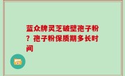 蓝众牌灵芝破壁孢子粉？孢子粉保质期多长时间