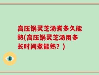 高压锅灵芝汤煮多久能熟(高压锅灵芝汤用多长时间煮能熟？)
