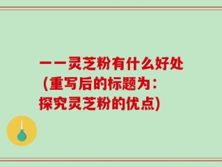 一一灵芝粉有什么好处 (重写后的标题为：探究灵芝粉的优点)