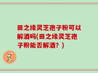 田之缘灵芝孢子粉可以解酒吗(田之缘灵芝孢子粉能否解酒？)