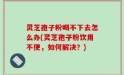 灵芝孢子粉喝不下去怎么办(灵芝孢子粉饮用不便，如何解决？)