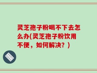 灵芝孢子粉喝不下去怎么办(灵芝孢子粉饮用不便，如何解决？)