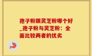 孢子粉跟灵芝粉哪个好_孢子粉与灵芝粉：全面比较两者的优劣