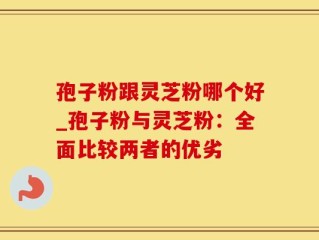 孢子粉跟灵芝粉哪个好_孢子粉与灵芝粉：全面比较两者的优劣
