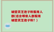 破壁灵芝孢子粉服用人群(适合哪些人群服用破壁灵芝孢子粉？)