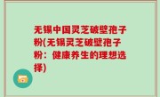 无锡中国灵芝破壁孢子粉(无锡灵芝破壁孢子粉：健康养生的理想选择)