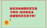 能买到未破壁的灵芝孢子粉吗 (如何购买未经破壁的灵芝孢子粉？)