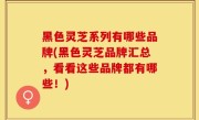 黑色灵芝系列有哪些品牌(黑色灵芝品牌汇总，看看这些品牌都有哪些！)