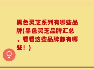 黑色灵芝系列有哪些品牌(黑色灵芝品牌汇总，看看这些品牌都有哪些！)