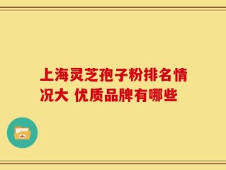 上海灵芝孢子粉排名情况大 优质品牌有哪些