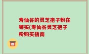 寿仙谷的灵芝孢子粉在哪买(寿仙谷灵芝孢子粉购买指南