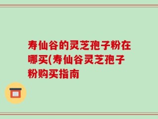 寿仙谷的灵芝孢子粉在哪买(寿仙谷灵芝孢子粉购买指南