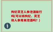枸杞灵芝人参泡酒能行吗(可以将枸杞、灵芝和人参用来泡酒吗？)