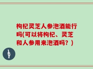 枸杞灵芝人参泡酒能行吗(可以将枸杞、灵芝和人参用来泡酒吗？)
