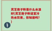 灵芝孢子粉是什么水温好(灵芝孢子粉适宜冷热水饮用，你知道吗？)