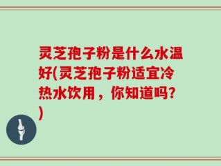 灵芝孢子粉是什么水温好(灵芝孢子粉适宜冷热水饮用，你知道吗？)
