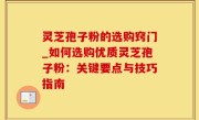 灵芝孢子粉的选购窍门_如何选购优质灵芝孢子粉：关键要点与技巧指南