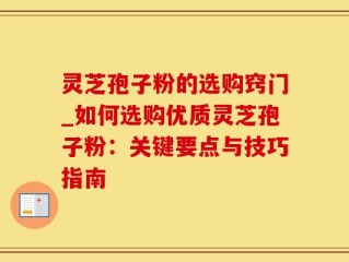 灵芝孢子粉的选购窍门_如何选购优质灵芝孢子粉：关键要点与技巧指南